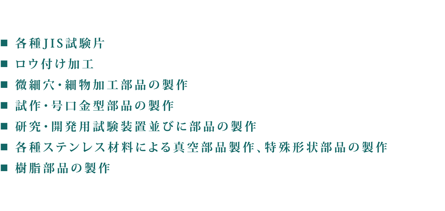 各種JIS試験片　ロウ付け加工　微細穴・細物加工部品の製作　試作・号口金型部品の製作　研究・開発用試験装置並びに部品の製作　各種ステンレス材料による真空部品製作、特殊形状部品の製作　樹脂部品の製作